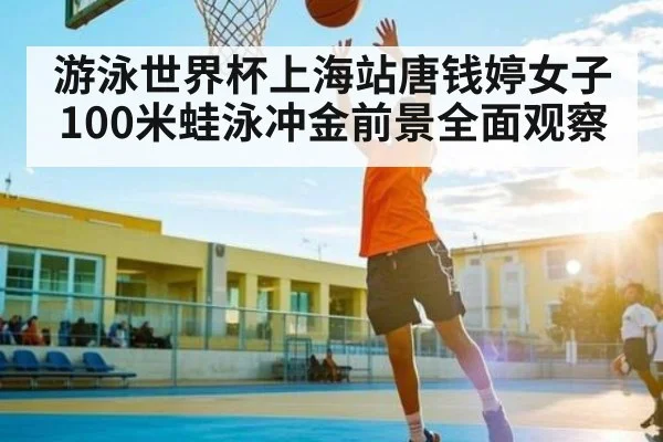 游泳世界杯上海站唐钱婷女子100米蛙泳冲金前景全面观察