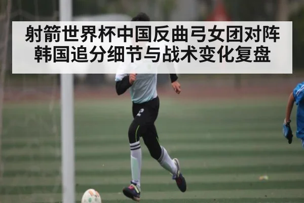 射箭世界杯中国反曲弓女团对阵韩国追分细节与战术变化复盘