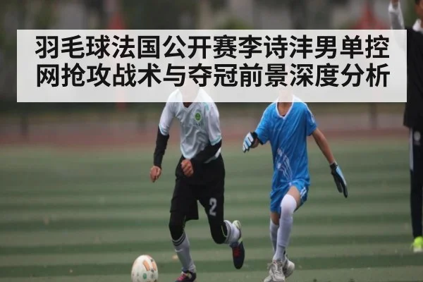 羽毛球法国公开赛李诗沣男单控网抢攻战术与夺冠前景深度分析