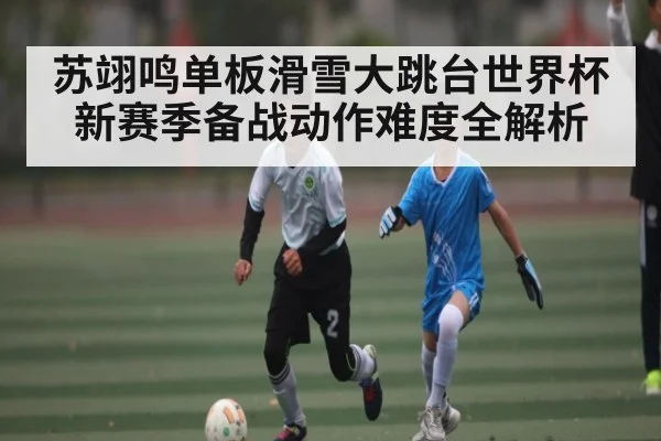苏翊鸣单板滑雪大跳台世界杯新赛季备战动作难度全解析
